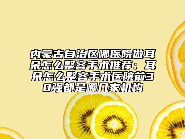 內蒙古自治區(qū)哪醫(yī)院做耳朵怎么整容手術推薦：耳朵怎么整容手術醫(yī)院前30強都是哪幾家機構