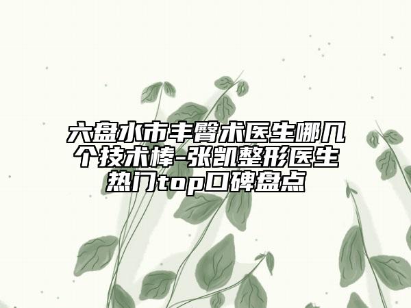 六盤水市豐臀術(shù)醫(yī)生哪幾個技術(shù)棒-張凱整形醫(yī)生熱門top口碑盤點