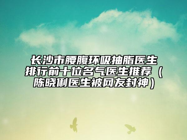 長沙市腰腹環(huán)吸抽脂醫(yī)生排行前十位名氣醫(yī)生推薦（陳曉俐醫(yī)生被網友封神）