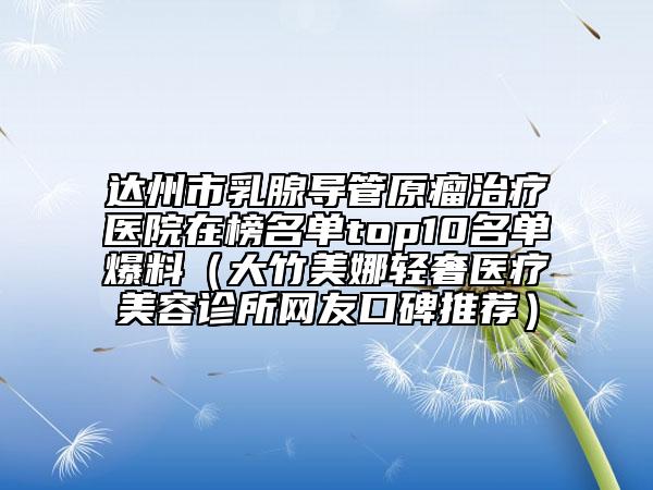 達州市乳腺導管原瘤治療醫(yī)院在榜名單top10名單爆料（大竹美娜輕奢醫(yī)療美容診所網(wǎng)友口碑推薦）