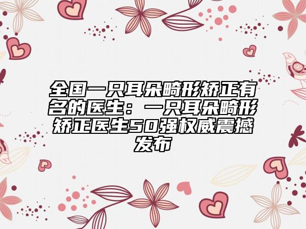 全國(guó)一只耳朵畸形矯正有名的醫(yī)生：一只耳朵畸形矯正醫(yī)生50強(qiáng)權(quán)威震撼發(fā)布