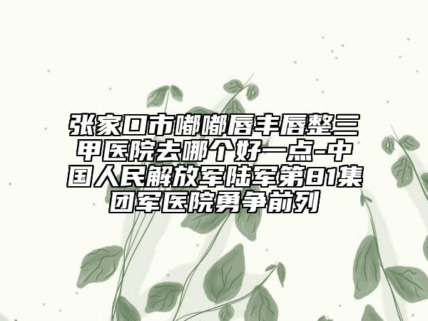 張家口市嘟嘟唇豐唇整三甲醫(yī)院去哪個好一點-中國人民解放軍陸軍第81集團軍醫(yī)院勇爭前列