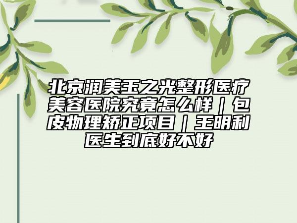 北京潤(rùn)美玉之光整形醫(yī)療美容醫(yī)院究竟怎么樣｜包皮物理矯正項(xiàng)目｜王明利醫(yī)生到底好不好