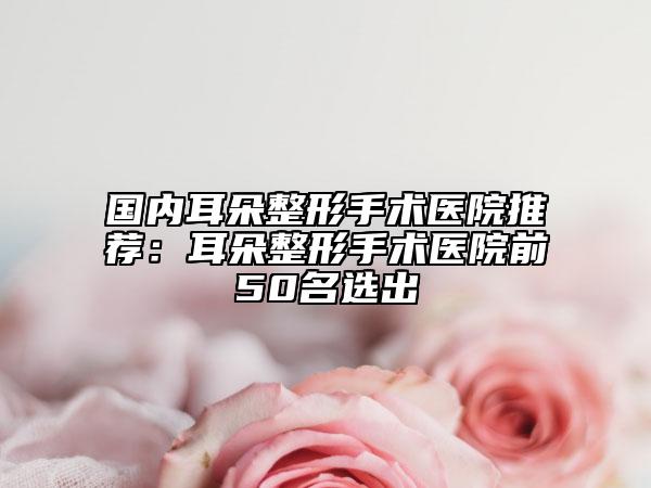 國(guó)內(nèi)耳朵整形手術(shù)醫(yī)院推薦：耳朵整形手術(shù)醫(yī)院前50名選出
