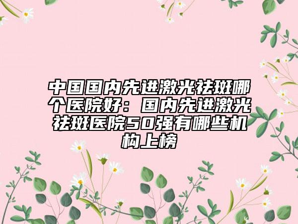 中國國內(nèi)先進(jìn)激光祛斑哪個醫(yī)院好：國內(nèi)先進(jìn)激光祛斑醫(yī)院50強(qiáng)有哪些機(jī)構(gòu)上榜