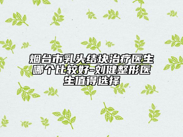 煙臺(tái)市乳頭結(jié)塊治療醫(yī)生哪個(gè)比較好-劉健整形醫(yī)生值得選擇