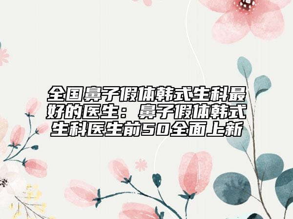 全國鼻子假體韓式生科最好的醫(yī)生：鼻子假體韓式生科醫(yī)生前50全面上新