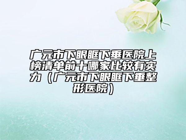 廣元市下眼眶下垂醫(yī)院上榜清單前十哪家比較有實力（廣元市下眼眶下垂整形醫(yī)院）