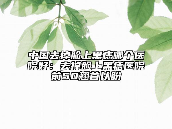 中國(guó)去掉臉上黑痣哪個(gè)醫(yī)院好：去掉臉上黑痣醫(yī)院前50翹首以盼