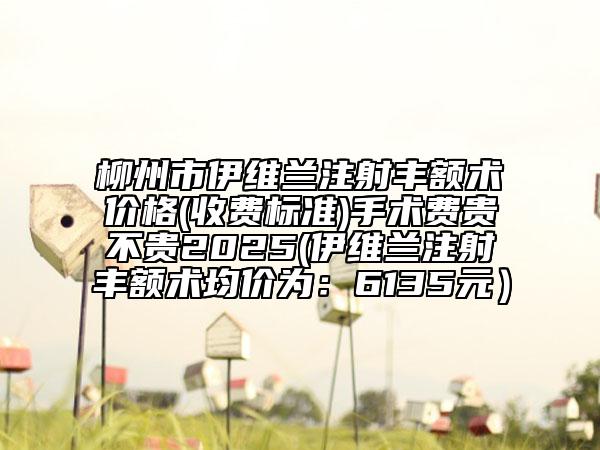 柳州市伊維蘭注射豐額術(shù)價格(收費標(biāo)準(zhǔn))手術(shù)費貴不貴2025(伊維蘭注射豐額術(shù)均價為：6135元）