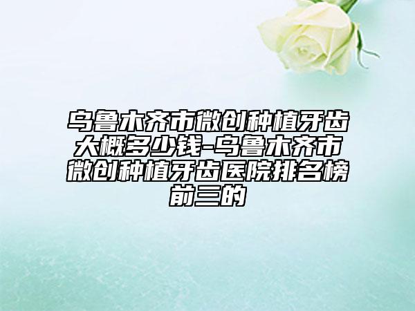 烏魯木齊市微創(chuàng)種植牙齒大概多少錢(qián)-烏魯木齊市微創(chuàng)種植牙齒醫(yī)院排名榜前三的
