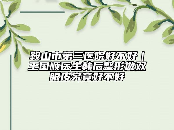 鞍山市第三醫(yī)院好不好｜王國(guó)順醫(yī)生韓后整形做雙眼皮究竟好不好