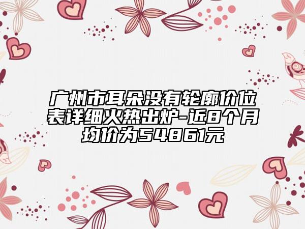 廣州市耳朵沒(méi)有輪廓價(jià)位表詳細(xì)火熱出爐-近8個(gè)月均價(jià)為54861元
