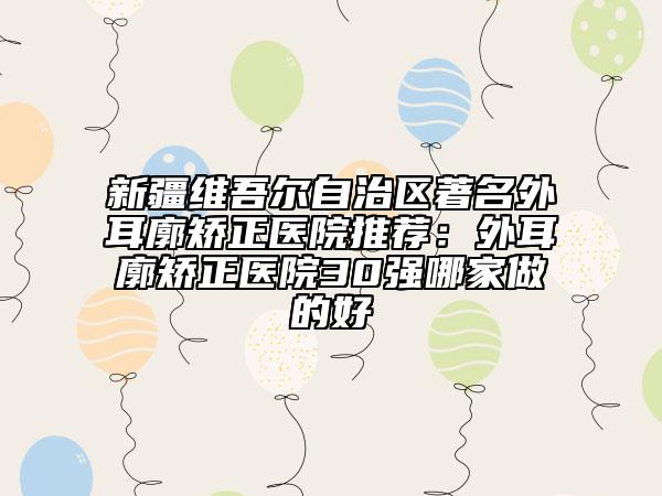 新疆維吾爾自治區(qū)著名外耳廓矯正醫(yī)院推薦：外耳廓矯正醫(yī)院30強哪家做的好