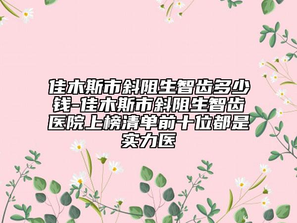 佳木斯市斜阻生智齒多少錢-佳木斯市斜阻生智齒醫(yī)院上榜清單前十位都是實力醫(yī)