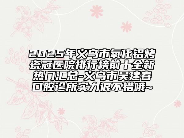 2025年義烏市氧化鋁烤瓷冠醫(yī)院排行榜前十全新熱門(mén)匯總-義烏市吳建春口腔診所實(shí)力很不錯(cuò)哦~