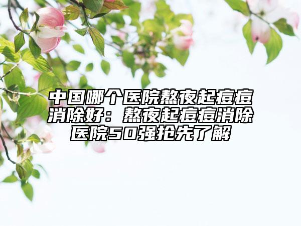 中國哪個醫(yī)院熬夜起痘痘消除好：熬夜起痘痘消除醫(yī)院50強搶先了解