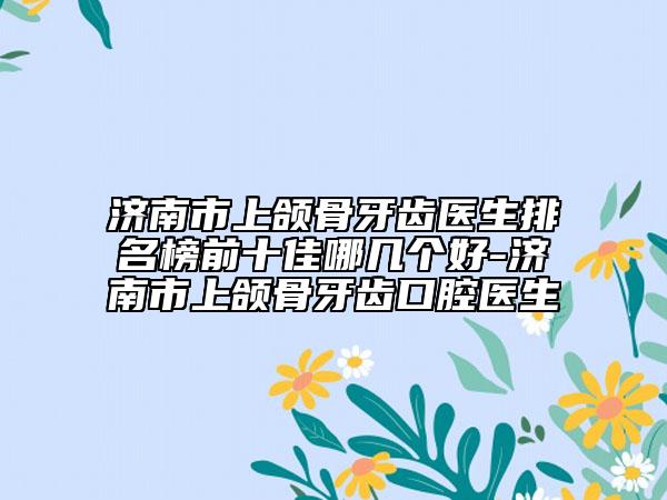 濟南市上頜骨牙齒醫(yī)生排名榜前十佳哪幾個好-濟南市上頜骨牙齒口腔醫(yī)生