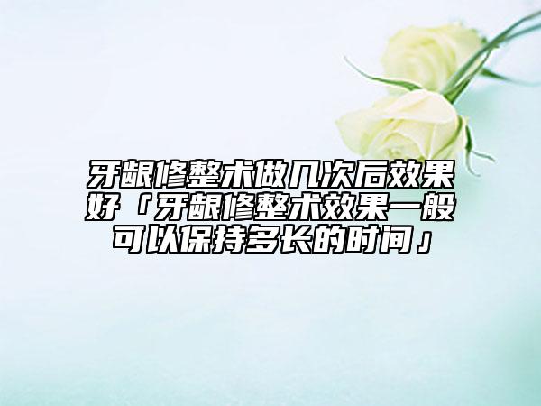 牙齦修整術(shù)做幾次后效果好「牙齦修整術(shù)效果一般可以保持多長的時(shí)間」