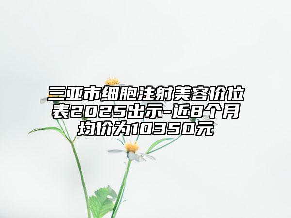 三亞市細(xì)胞注射美容價(jià)位表2025出示-近8個(gè)月均價(jià)為10350元