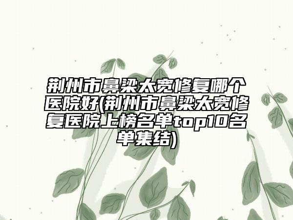 荊州市鼻梁太寬修復哪個醫(yī)院好(荊州市鼻梁太寬修復醫(yī)院上榜名單top10名單集結(jié))
