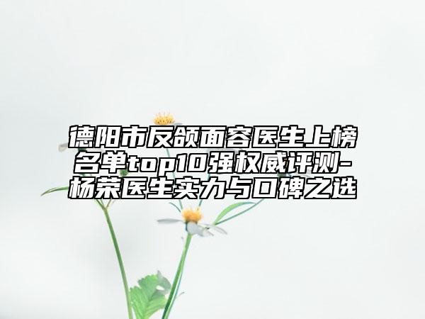 德陽市反頜面容醫(yī)生上榜名單top10強權威評測-楊榮醫(yī)生實力與口碑之選