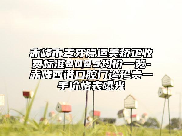 赤峰市麥牙隱適美矯正收費標(biāo)準(zhǔn)2025均價一覽-赤峰西諾口腔門診珍貴一手價格表曝光