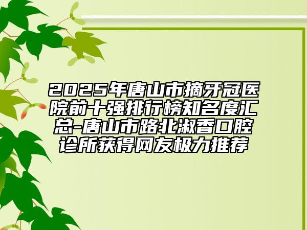 2025年唐山市摘牙冠醫(yī)院前十強(qiáng)排行榜知名度匯總-唐山市路北淑香口腔診所獲得網(wǎng)友極力推薦