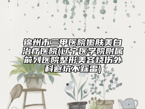錦州市三甲醫(yī)院嫩膚美白治療醫(yī)院(遼寧醫(yī)學院附屬前列醫(yī)院整形美容燒傷外科避坑不踩雷)