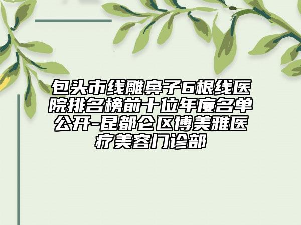 包頭市線雕鼻子6根線醫(yī)院排名榜前十位年度名單公開-昆都侖區(qū)博美雅醫(yī)療美容門診部