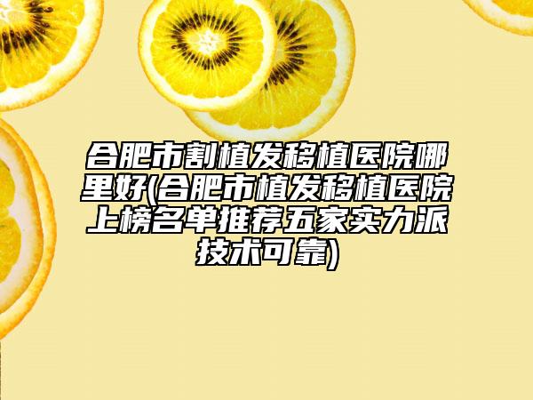 合肥市割植發(fā)移植醫(yī)院哪里好(合肥市植發(fā)移植醫(yī)院上榜名單推薦五家實(shí)力派技術(shù)可靠)