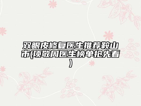 雙眼皮修復醫(yī)生推薦鞍山市(項敬周醫(yī)生榜單搶先看)
