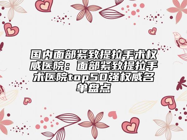 國內面部緊致提拉手術權威醫(yī)院：面部緊致提拉手術醫(yī)院top50強權威名單盤點