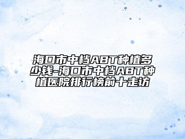 海口市中檔ABT種植多少錢-?？谑兄袡nABT種植醫(yī)院排行榜前十走訪