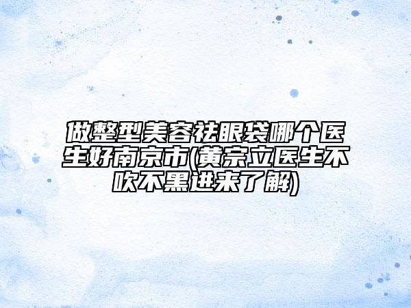 做整型美容祛眼袋哪個醫(yī)生好南京市(黃宗立醫(yī)生不吹不黑進來了解)