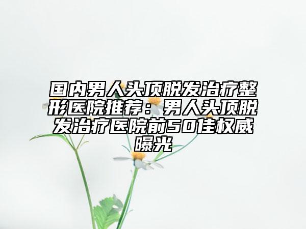 國內男人頭頂脫發(fā)治療整形醫(yī)院推薦：男人頭頂脫發(fā)治療醫(yī)院前50佳權威曝光