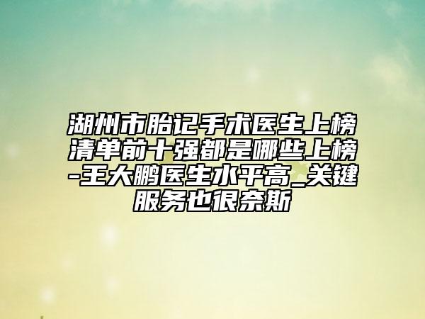 湖州市胎記手術醫(yī)生上榜清單前十強都是哪些上榜-王大鵬醫(yī)生水平高_關鍵服務也很奈斯
