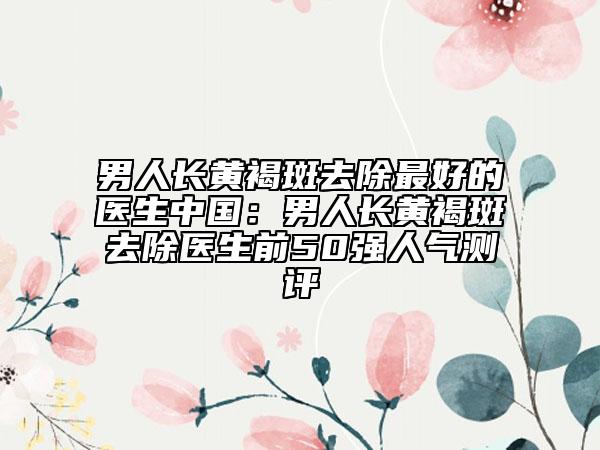 男人長黃褐斑去除最好的醫(yī)生中國：男人長黃褐斑去除醫(yī)生前50強(qiáng)人氣測評