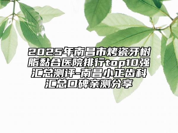 2025年南昌市烤瓷牙樹脂黏合醫(yī)院排行top10強匯總測評-南昌小正齒科匯總口碑親測分享