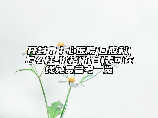 開封市中心醫(yī)院(口腔科)怎么樣-價格(價目)表可在線免費參考一覽