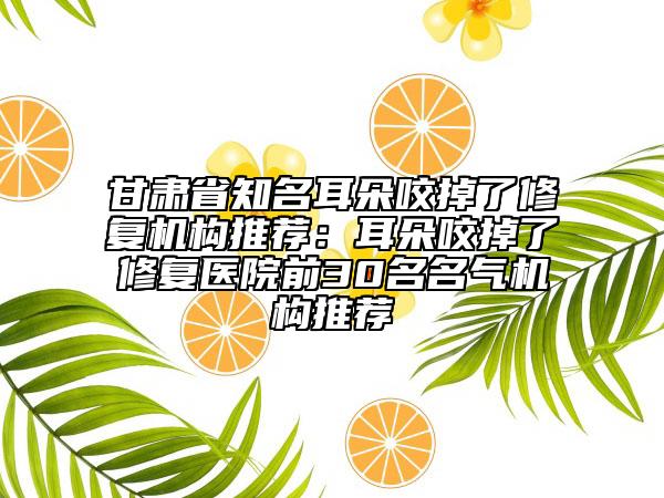 甘肅省知名耳朵咬掉了修復機構(gòu)推薦：耳朵咬掉了修復醫(yī)院前30名名氣機構(gòu)推薦