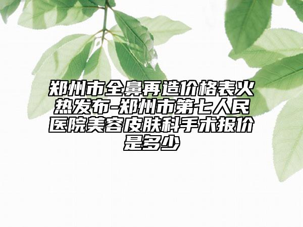 鄭州市全鼻再造價格表火熱發(fā)布-鄭州市第七人民醫(yī)院美容皮膚科手術(shù)報價是多少