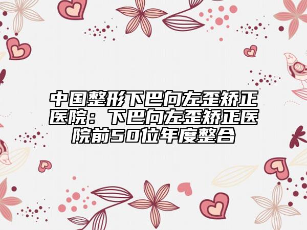 中國(guó)整形下巴向左歪矯正醫(yī)院：下巴向左歪矯正醫(yī)院前50位年度整合