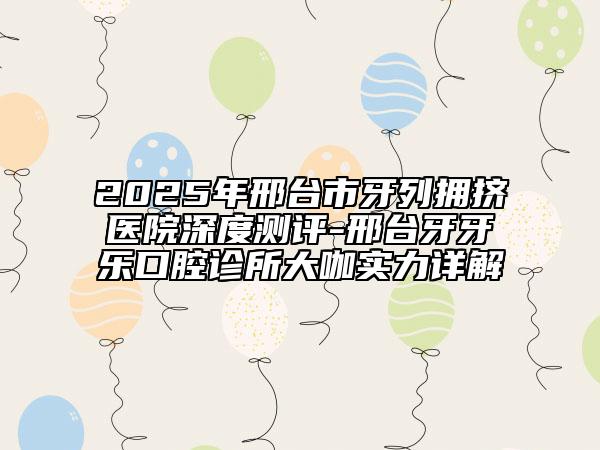 2025年邢臺(tái)市牙列擁擠醫(yī)院深度測(cè)評(píng)-邢臺(tái)牙牙樂口腔診所大咖實(shí)力詳解