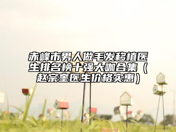 赤峰市男人做毛發(fā)移植醫(yī)生排名榜十強大咖合集（趙宗奎醫(yī)生價格實惠）