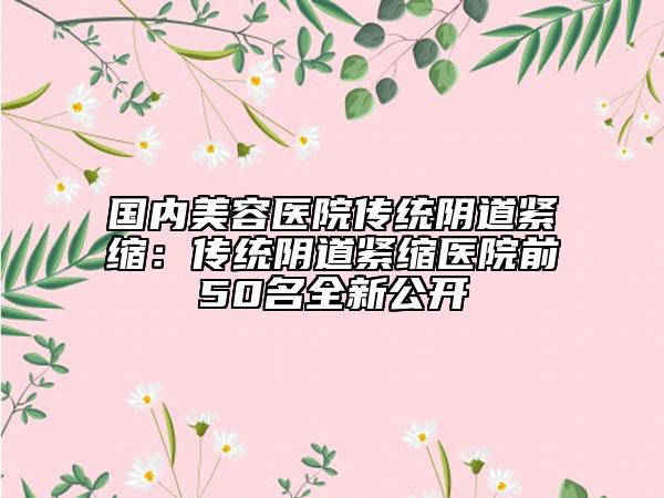 國內(nèi)美容醫(yī)院傳統(tǒng)陰道緊縮：傳統(tǒng)陰道緊縮醫(yī)院前50名全新公開
