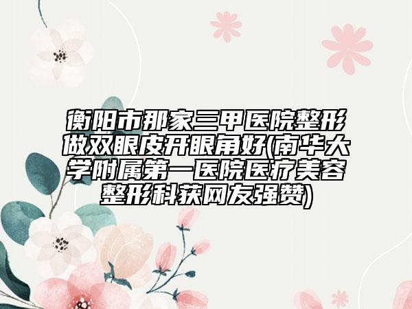 衡陽市那家三甲醫(yī)院整形做雙眼皮開眼角好(南華大學(xué)附屬第一醫(yī)院醫(yī)療美容整形科獲網(wǎng)友強(qiáng)贊)