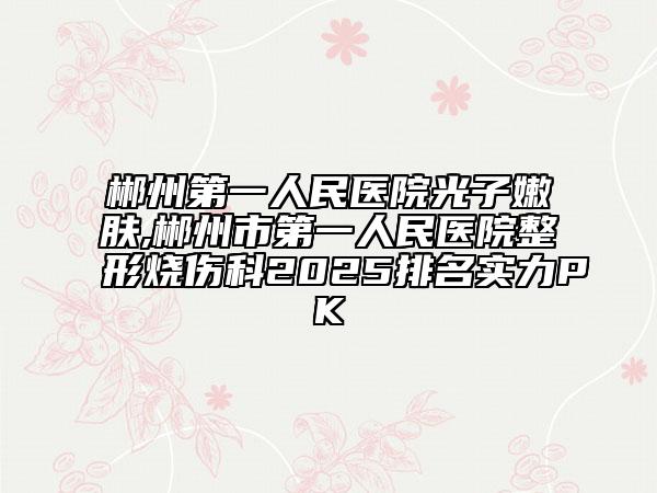 郴州第一人民醫(yī)院光子嫩膚,郴州市第一人民醫(yī)院整形燒傷科2025排名實力PK