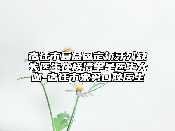宿遷市復合固定橋牙列缺失醫(yī)生在榜清單是醫(yī)生大咖-宿遷市宋勇口腔醫(yī)生