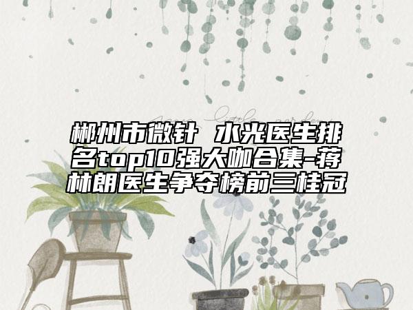 郴州市微針 水光醫(yī)生排名top10強(qiáng)大咖合集-蔣林朗醫(yī)生爭(zhēng)奪榜前三桂冠